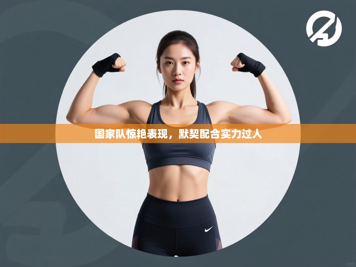 国家队惊艳表现,默契配合实力过人 第1张